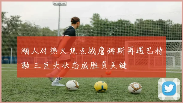 湖人对热火焦点战詹姆斯再遇巴特勒 三巨头状态成胜负关键