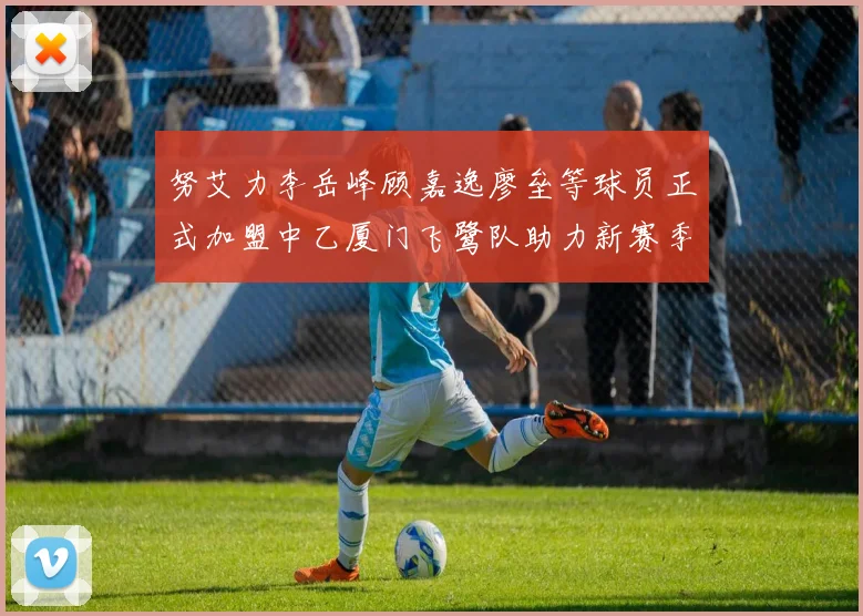 努艾力李岳峰顾嘉逸廖垒等球员正式加盟中乙厦门飞鹭队助力新赛季