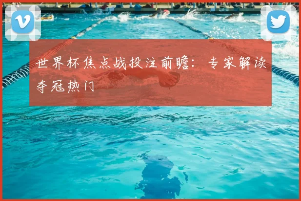 世界杯焦点战投注前瞻:专家解读夺冠热门