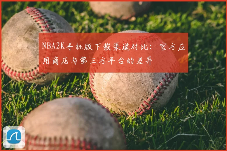 NBA2K手机版下载渠道对比:官方应用商店与第三方平台的差异