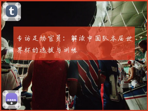 专访足协官员:解读中国队本届世界杯的选拔与训练