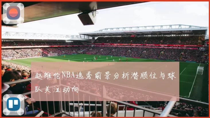 赵维伦NBA选秀前景分析潜顺位与球队关注动向