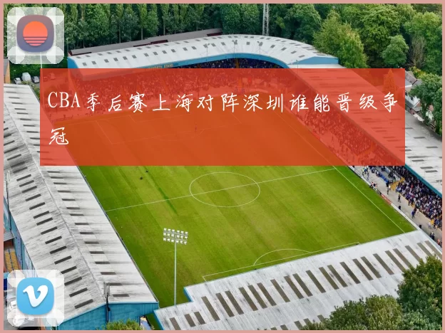 CBA季后赛上海对阵深圳谁能晋级争冠