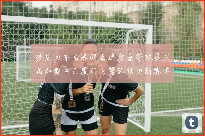 努艾力李岳峰顾嘉逸廖垒等球员正式加盟中乙厦门飞鹭队助力新赛季