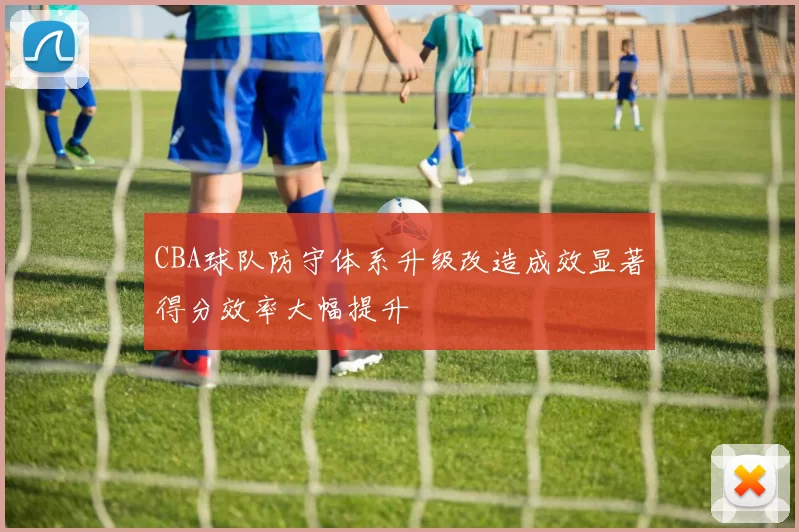 CBA球队防守体系升级改造成效显著得分效率大幅提升