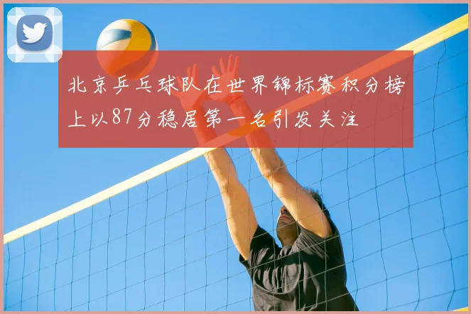 北京乒乓球队在世界锦标赛积分榜上以87分稳居第一名引发关注