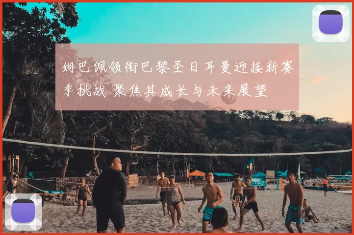 姆巴佩领衔巴黎圣日耳曼迎接新赛季挑战 聚焦其成长与未来展望