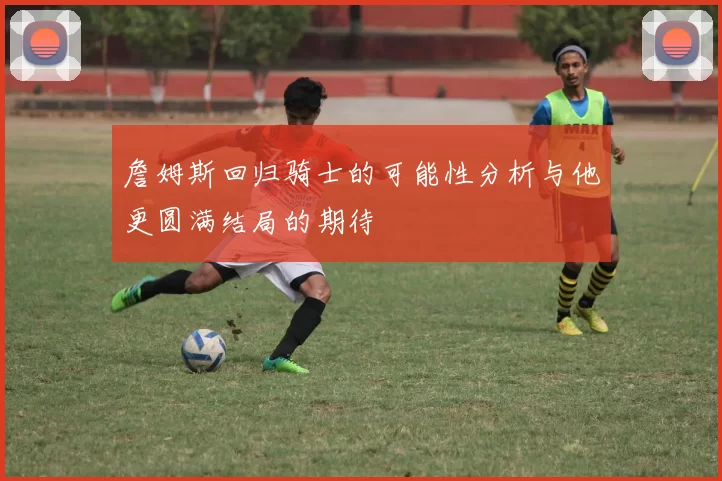 詹姆斯回归骑士的可能性分析与他更圆满结局的期待