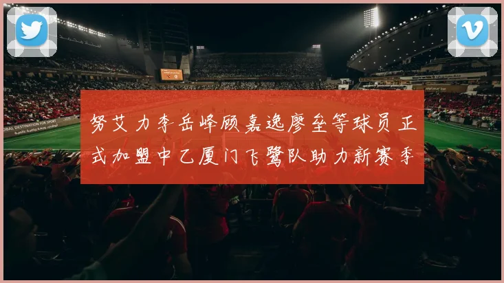 努艾力李岳峰顾嘉逸廖垒等球员正式加盟中乙厦门飞鹭队助力新赛季