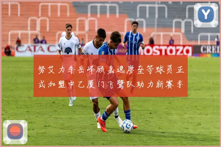 努艾力李岳峰顾嘉逸廖垒等球员正式加盟中乙厦门飞鹭队助力新赛季