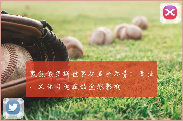 聚焦俄罗斯世界杯亚洲元素:商业、文化与竞技的全球影响